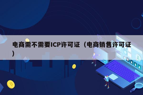 电商需不需要ICP许可证（电商销售许可证）