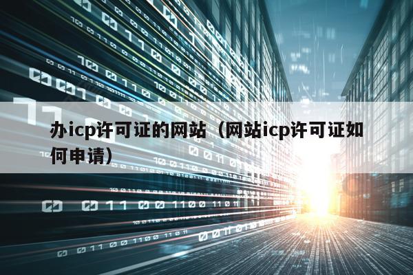 办icp许可证的网站（网站icp许可证如何申请）