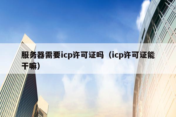 服务器需要icp许可证吗（icp许可证能干嘛）