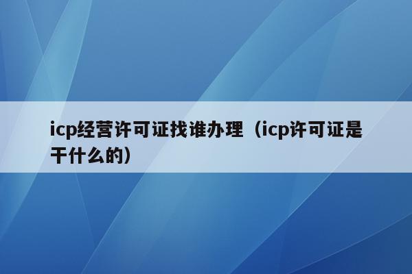 icp经营许可证找谁办理（icp许可证是干什么的）