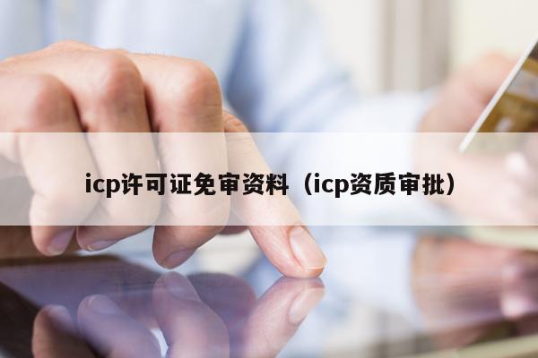 icp许可证免审资料（icp资质审批）