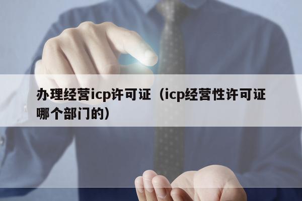 办理经营icp许可证（icp经营性许可证哪个部门的）