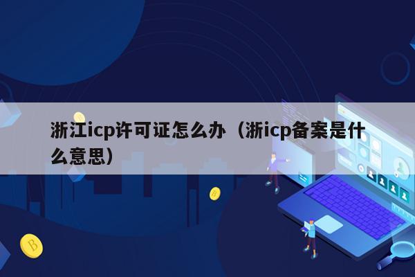 浙江icp许可证怎么办（浙icp备案是什么意思）