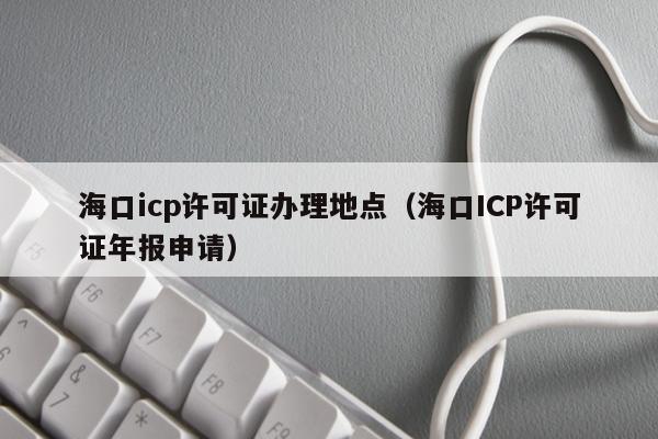 海口icp许可证办理地点（海口ICP许可证年报申请）