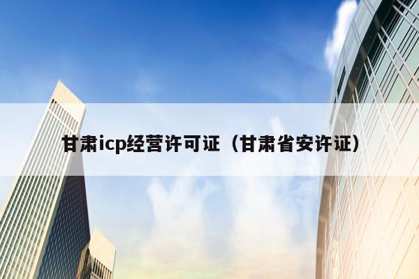 甘肃icp经营许可证（甘肃省安许证）