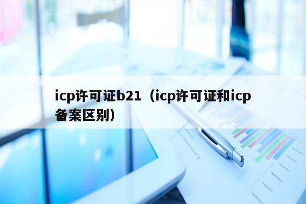icp许可证b21（icp许可证和icp备案区别）