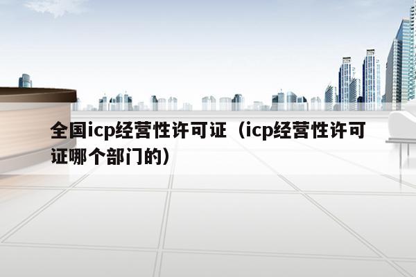 全国icp经营性许可证（icp经营性许可证哪个部门的）
