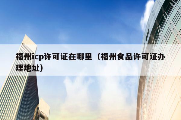 福州icp许可证在哪里（福州食品许可证办理地址）