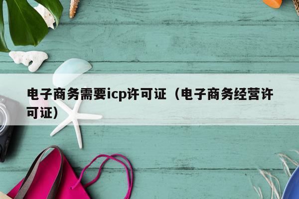 电子商务需要icp许可证（电子商务经营许可证）