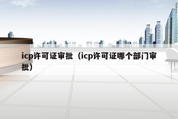 icp许可证审批（icp许可证哪个部门审批）