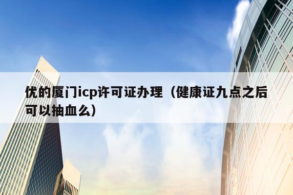 优的厦门icp许可证办理（健康证九点之后可以抽血么）