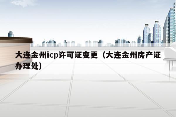 大连金州icp许可证变更（大连金州房产证办理处）