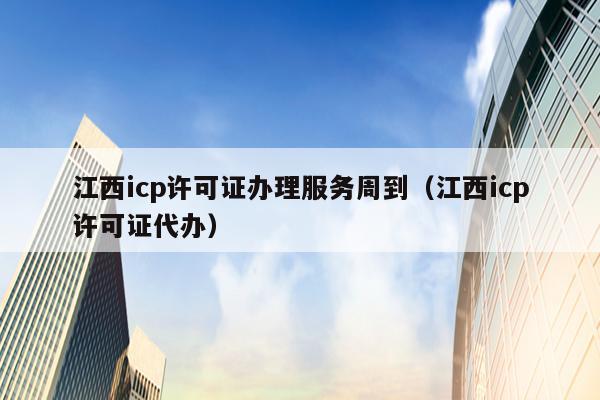 江西icp许可证办理服务周到（江西icp许可证代办）