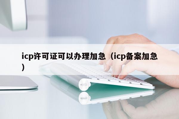 icp许可证可以办理加急（icp备案加急）