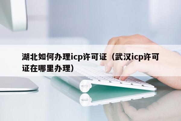 湖北如何办理icp许可证（武汉icp许可证在哪里办理）