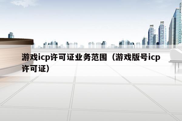 游戏icp许可证业务范围（游戏版号icp许可证）