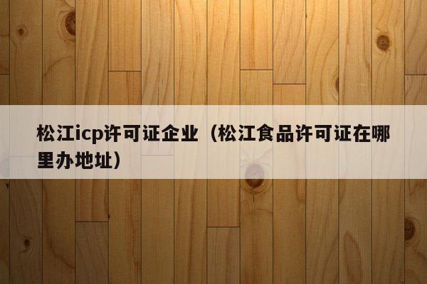 松江icp许可证企业（松江食品许可证在哪里办地址）