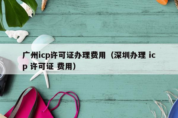 广州icp许可证办理费用（深圳办理 icp 许可证 费用）