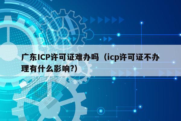 广东ICP许可证难办吗（icp许可证不办理有什么影响?）