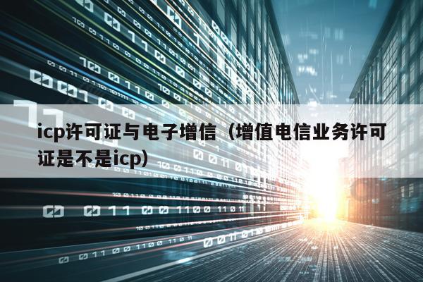 icp许可证与电子增信（增值电信业务许可证是不是icp）