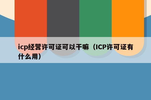 icp经营许可证可以干嘛（ICP许可证有什么用）