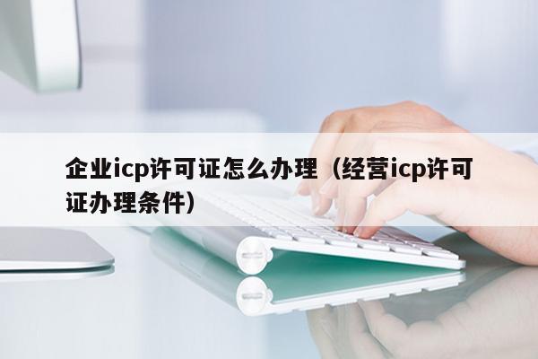 企业icp许可证怎么办理（经营icp许可证办理条件）