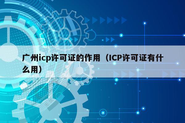 广州icp许可证的作用（ICP许可证有什么用）