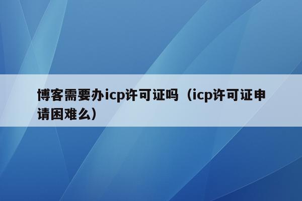 博客需要办icp许可证吗（icp许可证申请困难么）