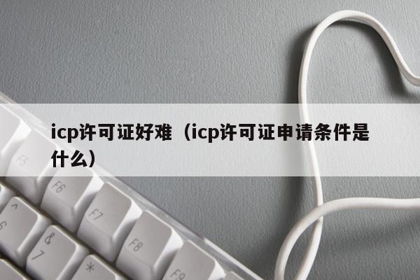 icp许可证好难（icp许可证申请条件是什么）