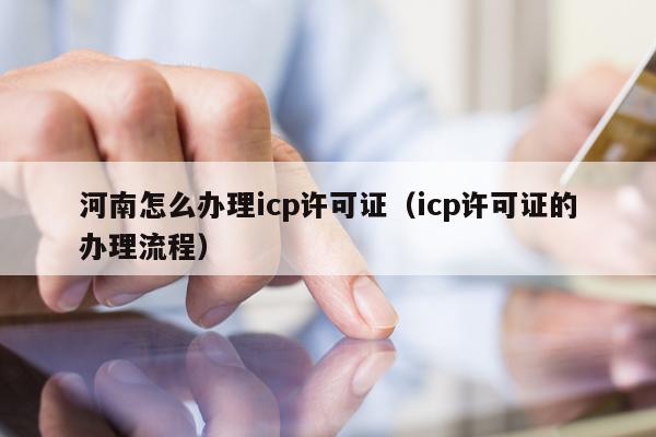 河南怎么办理icp许可证（icp许可证的办理流程）