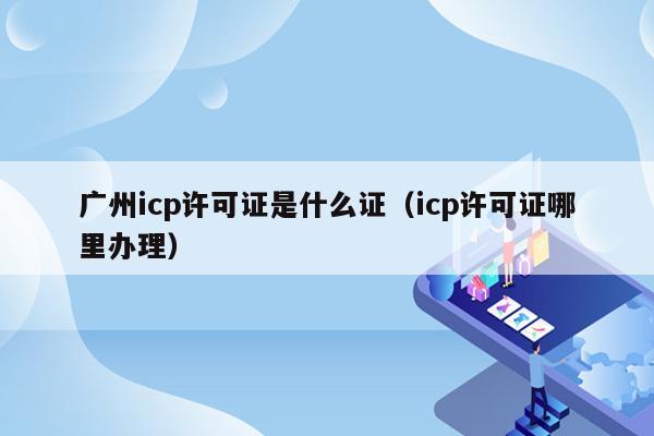 广州icp许可证是什么证（icp许可证哪里办理）