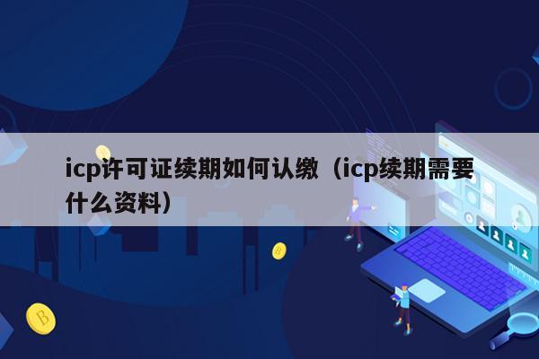 icp许可证续期如何认缴（icp续期需要什么资料）