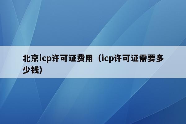 北京icp许可证费用（icp许可证需要多少钱）