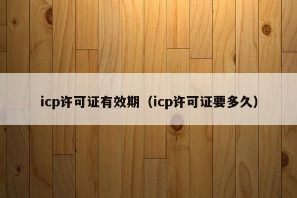 icp许可证有效期（icp许可证要多久）