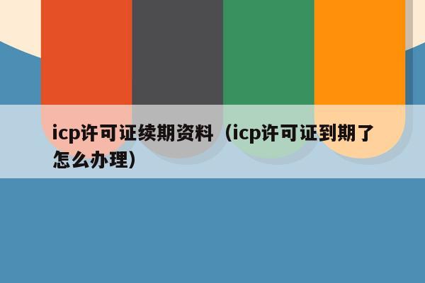 icp许可证续期资料（icp许可证到期了怎么办理）