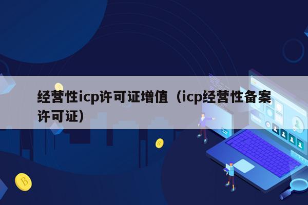 经营性icp许可证增值（icp经营性备案许可证）