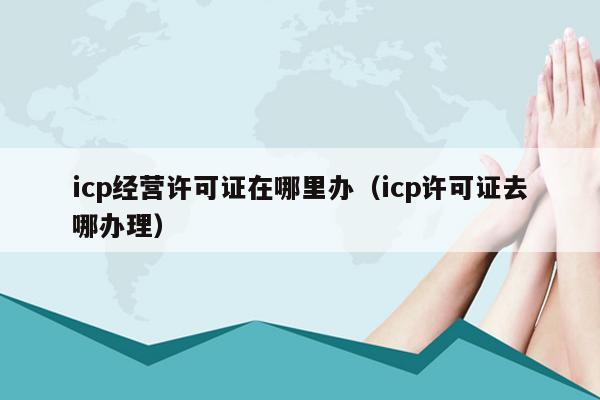 icp经营许可证在哪里办（icp许可证去哪办理）