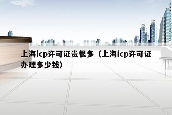 上海icp许可证贵很多（上海icp许可证办理多少钱）