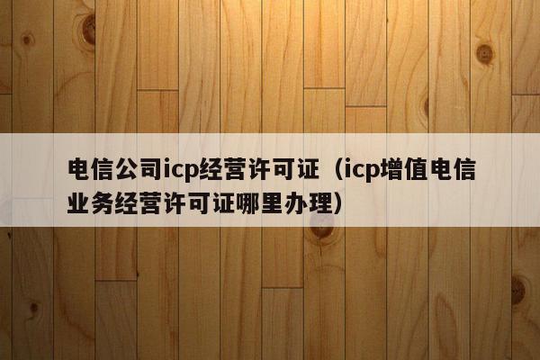 电信公司icp经营许可证（icp增值电信业务经营许可证哪里办理）