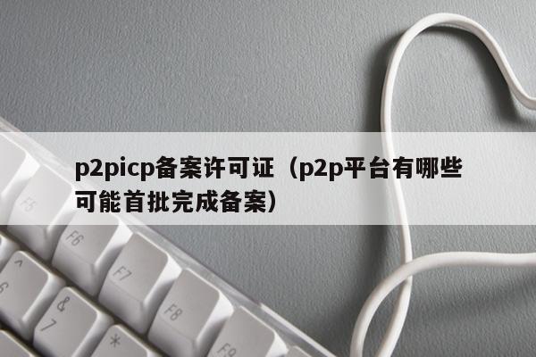 p2picp备案许可证（p2p平台有哪些可能首批完成备案）