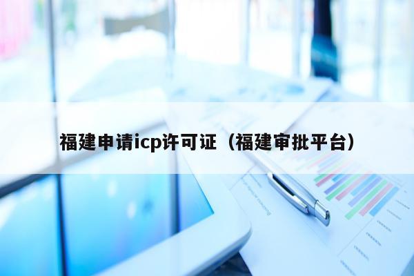 福建申请icp许可证（福建审批平台）