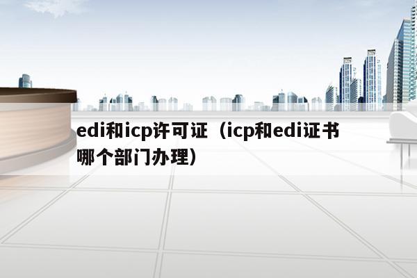 edi和icp许可证（icp和edi证书哪个部门办理）