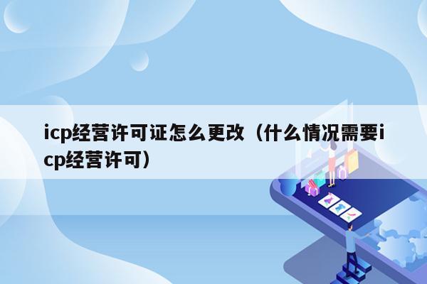 icp经营许可证怎么更改（什么情况需要icp经营许可）