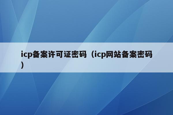 icp备案许可证密码（icp网站备案密码）