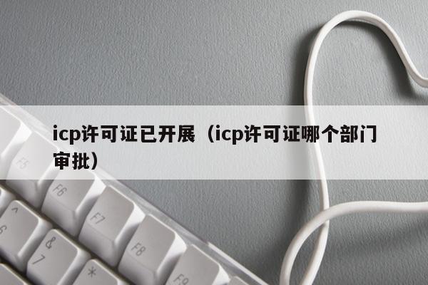 icp许可证已开展（icp许可证哪个部门审批）