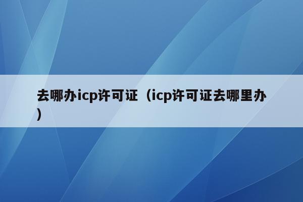 去哪办icp许可证（icp许可证去哪里办）