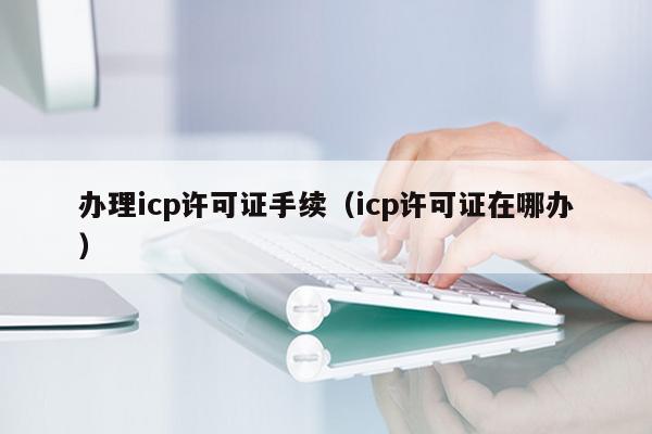 办理icp许可证手续（icp许可证在哪办）