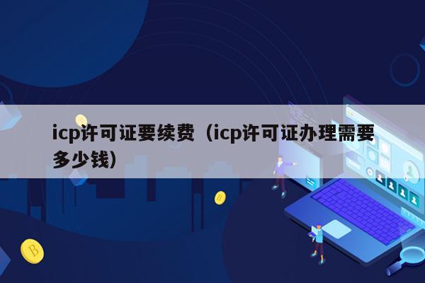 icp许可证要续费（icp许可证办理需要多少钱）