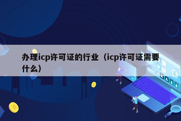 办理icp许可证的行业（icp许可证需要什么）