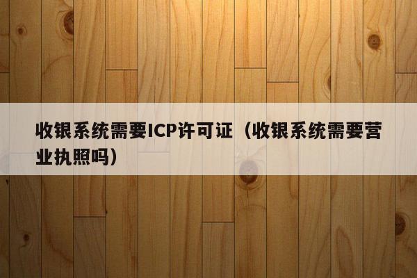收银系统需要ICP许可证（收银系统需要营业执照吗）